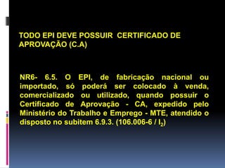 NR6- 6.5. O EPI, de fabricação nacional ou
importado, só poderá ser colocado à venda,
comercializado ou utilizado, quando possuir o
Certificado de Aprovação - CA, expedido pelo
Ministério do Trabalho e Emprego - MTE, atendido o
disposto no subitem 6.9.3. (106.006-6 / I2)
TODO EPI DEVE POSSUIR CERTIFICADO DE
APROVAÇÃO (C.A)
 