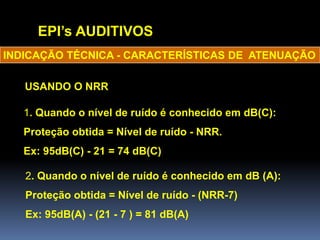 EPI’s AUDITIVOS
INDICAÇÃO TÉCNICA - CARACTERÍSTICAS DE ATENUAÇÃO
USANDO O NRR
1. Quando o nível de ruído é conhecido em dB(C):
Proteção obtida = Nível de ruído - NRR.
Ex: 95dB(C) - 21 = 74 dB(C)
2. Quando o nível de ruído é conhecido em dB (A):
Proteção obtida = Nível de ruído - (NRR-7)
Ex: 95dB(A) - (21 - 7 ) = 81 dB(A)
 