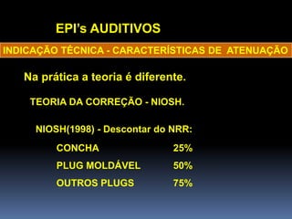 EPI’s AUDITIVOS
Na prática a teoria é diferente.
INDICAÇÃO TÉCNICA - CARACTERÍSTICAS DE ATENUAÇÃO
NIOSH(1998) - Descontar do NRR:
CONCHA 25%
PLUG MOLDÁVEL 50%
OUTROS PLUGS 75%
TEORIA DA CORREÇÃO - NIOSH.
 