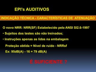 EPI’s AUDITIVOS
O novo NRR: NRR(SF) Estabelecido pela ANSI SI2.6-1997
• Sujeitos dos testes são não treinados;
• Instruções apenas as lidas na embalagem
INDICAÇÃO TÉCNICA - CARACTERÍSTICAS DE ATENUAÇÃO
Proteção obtida = Nível de ruído - NRRsf
Ex: 95dB(A) - 16 = 79 dB(A)
É SUFICIENTE ?
 