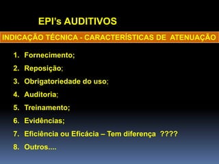 EPI’s AUDITIVOS
1. Fornecimento;
2. Reposição;
3. Obrigatoriedade do uso;
4. Auditoria;
5. Treinamento;
6. Evidências;
7. Eficiência ou Eficácia – Tem diferença ????
8. Outros....
INDICAÇÃO TÉCNICA - CARACTERÍSTICAS DE ATENUAÇÃO
 