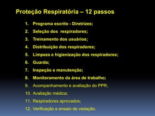 Proteção Respiratória – 12 passos
1. Programa escrito - Diretrizes;
2. Seleção dos respiradores;
3. Treinamento dos usuários;
4. Distribuição dos respiradores;
5. Limpeza e higienização dos respiradores;
6. Guarda;
7. Inspeção e manutenção;
8. Monitoramento da área de trabalho;
9. Acompanhamento e avaliação do PPR;
10. Avaliação médica;
11. Respiradores aprovados;
12. Verificação e ensaio de vedação.
 