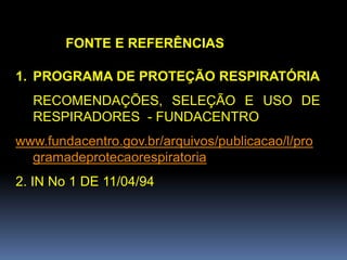FONTE E REFERÊNCIAS
1. PROGRAMA DE PROTEÇÃO RESPIRATÓRIA
RECOMENDAÇÕES, SELEÇÃO E USO DE
RESPIRADORES - FUNDACENTRO
www.fundacentro.gov.br/arquivos/publicacao/l/pro
gramadeprotecaorespiratoria
2. IN No 1 DE 11/04/94
 