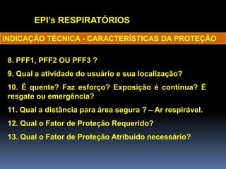 EPI’s RESPIRATÓRIOS
8. PFF1, PFF2 OU PFF3 ?
9. Qual a atividade do usuário e sua localização?
10. É quente? Faz esforço? Exposição é contínua? É
resgate ou emergência?
11. Qual a distância para área segura ? – Ar respirável.
12. Qual o Fator de Proteção Requerido?
13. Qual o Fator de Proteção Atribuído necessário?
INDICAÇÃO TÉCNICA - CARACTERÍSTICAS DA PROTEÇÃO
 