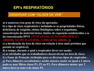EPI’s RESPIRATÓRIOS
a) a natureza e/ou grau de risco da operação;
b) o tipo de risco respiratório ( incluindo-se as propriedades físicas,
deficiência de oxigênio, efeitos fisiológicos sobre o organismo,
concentração do material tóxico, limites de exposição estabelecidos e se
há concentração IPVS (TEM LEGISLAÇÃO ESPECÍFICA?,
ABSORÇÃO PELE, OLHOS... LIMIAR DE ODOR...);
c) a localização da área de risco em relação à área mais próxima que
possuir ar respirável;
d) o tempo, durante o qual o respirador dever ser usado;
e) as atividades que os trabalhadores desenvolvem na área de risco;
f) o Fator de Proteção Atribuído para os diversos tipos de respirador .
g) Para diâmetro aerodinâmico médio mássico maior ou igual a 2 micra
pode-se usar filtros classe P1, P2 ou P3. Para diâmetro menor que 2
micra deve-se usar o de classe P3.
OBSERVAR COM “OLHOS DE VER”
 