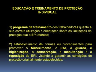 EDUCAÇÃO E TREINAMENTO DE PROTEÇÃO
INDIVIDUAL
1) programa de treinamento dos trabalhadores quanto à
sua correta utilização e orientação sobre as limitações de
proteção que o EPI oferece;
2) estabelecimento de normas ou procedimentos para
promover o fornecimento, o uso, a guarda, a
higienização, a conservação, a manutenção e a
reposição do EPI, visando a garantir as condições de
proteção originalmente estabelecidas;
 