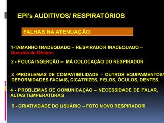EPI’s AUDITIVOS/ RESPIRATÓRIOS
1-TAMANHO INADEQUADO – RESPIRADOR INADEQUADO –
Questão de Gênero.
2 - POUCA INSERÇÃO – MÁ COLOCAÇÃO DO RESPIRADOR
3 -PROBLEMAS DE COMPATIBILIDADE – OUTROS EQUIPAMENTOS/
DEFORMIDADES FACIAIS, CICATRIZES, PELOS, ÓCULOS, DENTES..
4 - PROBLEMAS DE COMUNICAÇÃO – NECESSIDADE DE FALAR,
ALTAS TEMPERATURAS
5 - CRIATIVIDADE DO USUÁRIO – FOTO NOVO RESPIRADOR
FALHAS NA ATENUAÇÃO
 