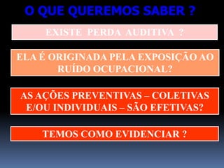 EXISTE PERDA AUDITIVA ?
ELA É ORIGINADA PELA EXPOSIÇÃO AO
RUÍDO OCUPACIONAL?
O QUE QUEREMOS SABER ?
AS AÇÕES PREVENTIVAS – COLETIVAS
E/OU INDIVIDUAIS – SÃO EFETIVAS?
TEMOS COMO EVIDENCIAR ?
 