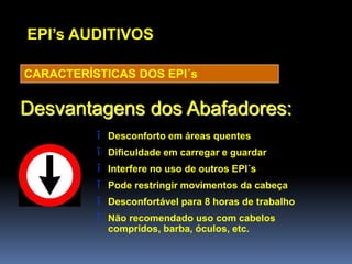 EPI’s AUDITIVOS
CARACTERÍSTICAS DOS EPI´s
Desvantagens dos Abafadores:
î Desconforto em áreas quentes
î Dificuldade em carregar e guardar
î Interfere no uso de outros EPI´s
î Pode restringir movimentos da cabeça
î Desconfortável para 8 horas de trabalho
î Não recomendado uso com cabelos
compridos, barba, óculos, etc.
 
