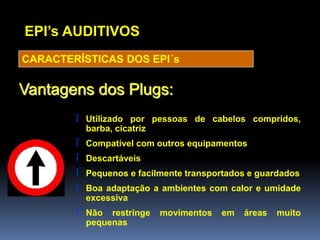 EPI’s AUDITIVOS
CARACTERÍSTICAS DOS EPI´s
î Utilizado por pessoas de cabelos compridos,
barba, cicatriz
î Compatível com outros equipamentos
î Descartáveis
î Pequenos e facilmente transportados e guardados
î Boa adaptação a ambientes com calor e umidade
excessiva
î Não restringe movimentos em áreas muito
pequenas
Vantagens dos Plugs:
 