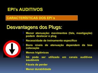 EPI’s AUDITIVOS
CARACTERÍSTICAS DOS EPI´s
Desvantagens dos Plugs:
î Menor atenuação: movimentos (fala, mastigação)
podem deslocar o plug
î Necessidade de treinamento específico
î Bons níveis de atenuação dependem da boa
colocação
î Menos higiênicos
î Só pode ser utilizado em canais auditivos
saudáveis
î Fáceis de perder
î Menor durabilidade
 