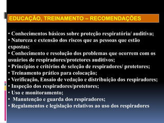 • Conhecimentos básicos sobre proteção respiratória/ auditiva;
• Natureza e extensão dos riscos que as pessoas que estão
expostas;
• Conhecimento e resolução dos problemas que ocorrem com os
usuários de respiradores/protetores auditivos;
• Princípios e critérios de seleção de respiradores/ protetores;
• Treinamento prático para colocação;
• Verificação, Ensaio de vedação e distribuição dos respiradores;
• Inspeção dos respiradores/protetores;
• Uso e monitoramento;
• Manutenção e guarda dos respiradores;
• Regulamentos e legislação relativos ao uso dos respiradores
EDUCAÇÃO, TREINAMENTO – RECOMENDAÇÕES
 