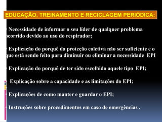 • Necessidade de informar o seu líder de qualquer problema
ocorrido devido ao uso do respirador;
• Explicação do porquê da proteção coletiva não ser suficiente e o
que está sendo feito para diminuir ou eliminar a necessidade EPI
• Explicação do porquê de ter sido escolhido aquele tipo EPI;
• Explicação sobre a capacidade e as limitações do EPI;
•
• Explicações de como manter e guardar o EPI;
• Instruções sobre procedimentos em caso de emergências .
EDUCAÇÃO, TREINAMENTO E RECICLAGEM PERIÓDICA:
 