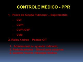 CONTROLE MÉDICO - PPR
1. Prova de função Pulmonar – Espirometria
- CVF
- CVF1
- CVF1/CVF
- VVM
2. Raios X tórax – Padrão OIT
1. Admissional ou quando indicado;
2. Periodicamente – Bienal para usuários
3. Quando houver indicação médica
 