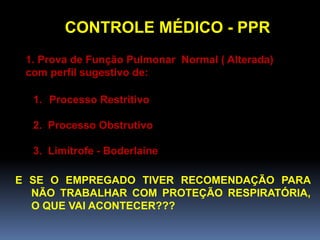 CONTROLE MÉDICO - PPR
1. Prova de Função Pulmonar Normal ( Alterada)
com perfil sugestivo de:
1. Processo Restritivo
2. Processo Obstrutivo
3. Limítrofe - Boderlaine
E SE O EMPREGADO TIVER RECOMENDAÇÃO PARA
NÃO TRABALHAR COM PROTEÇÃO RESPIRATÓRIA,
O QUE VAI ACONTECER???
 