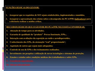 RECURSOS BÁSICOS QUE O GESTOR DO PCA/PPR NECESSITA CONSIDERAR:
1. Alocação de tempo para as atividades.
2. Garantia de qualidade do “produto” Provas funcionais, EPIs...
3. Interação com avaliações da exposição ao ruído e aerodispersoides.
4. Conhecimento dos EPIs, da atenuação “real” proporcionada’;
5. Aquisição de outros que sejam mais adequados;
6. Controle de uso de EPIs e dos treinamentos realizados;
7. Investimento em pesquisa e utilização de novas tecnologias e sistemas de proteção;
8. Ensaios e estudos sobre condições médicas dos trabalhadores e sobre EPIs.
9. Consultoria especializada,
10. Sistema informatizado
FUNÇÕES BÁSICAS DO GESTOR:
1. Assegurar que os requisitos de SST sejam estabelecidos, implementados e mantidos.
2. Assegurar a apresentação dos relatos sobre o desempenho do PCA/PPR (indicadores) para
a diretoria realizar a análise crítica.
 