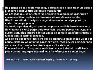 Há poucas coisas neste mundo que alguém não possa fazer um pouco
pior para poder vender um pouco mais barato.
As pessoas que se orientam tão somente pelo preço para adquirir o
que necessitam, acabam se tornando vítimas do mais barato.
Não é uma atitude inteligente pagar demasiado por algo, porém, é
muito pior pagar pouco.
Se você pagar demais, vai perder um pouco de dinheiro e isso é tudo.
No entanto, se você pagar barato demais, poderá perder muito, pois o
que foi adquirido poderá não ser capaz de cumprir satisfatoriamente a
função para a qual foi pensado.
As Leis da Economia impedem que se obtenha algo de muito valor por
pouco dinheiro. Ao optar pela menor oferta, você deverá adicionar aos
seus cálculos o custo dos riscos que você vai correr.
E se você assim o fizer, certamente também terá dinheiro suficiente
para comprar algo que seja melhor e lhe ofereça mais segurança.
John Ruslcin - (1819 - 1900) Escritor Inglês (Retirado de M. Torloni )
 