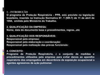 1 – INTRODUÇÃO
O programa de Proteção Respiratória - PPR, está previsto na legislação
brasileira, inserida na Instrução Normativa No. 1 (NR-7) de 11 de abril de
1994, emitida pelo Ministério do Trabalho.
2. QUALIFICAÇÃO DA EMPRESA:
Nome, data do documento base e procedimentos, regras...etc
3. QUALIFICAÇÃO DOS RESPONSÁVEIS:
Responsável pela empresa:
Responsável pela elaboração e coordenação:
Responsável pela realização das provas funcionais:
4. CONCEITO:
Programa de Proteção Respiratória, é o conjunto de medidas e
procedimentos utilizados pela empresa para evitar danos ao aparelho
respiratório dos empregados em decorrência da exposição ocupacional a
agentes agressivos de ação pulmonar.
 