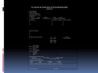PLANILHA DE ESPECIFICAÇÃO DO RESPIRADOR
ANEXO 3
COLABORADOR:
CARGO/FUNÇÃO:
LOCAL DE TRABALHO:
ATIVIDADE EXECUTADA:
EXPOSIÇÕES:
( ) Poeiras ( ) Fumos ( ) Neblinas ( ) Gases ( ) Vapores
( ) Monóxido de carbono ( ) Deficiência de O2 ( ) Entrada em espaço confinado
Contaminantes:
1.
2.
3.
4.
Concentração no ambiente:
1.
2.
3.
4.
Limite de Tolerância:
1.
2.
3.
4.
EFEITOS NA SAÚDE:
1.
2.
3..
4.
Seleção do Respirador apropriado: 1a
Opção
(
Modelo
aprova
do)
2a
Opção
(
Modelo
aprova
do)
3a Opção
( Modelo aprovado)
1. Filtro mecânico:
(Poeiras, fumos, neblinas)
1. Filtro Químico:
( Gases e Vapores)
1. Filtro combinado:
( Mecânico e químico)
1. Autônomo:
2. Linha de ar:
3. Outros:
RECOMENDAÇÕES APROVADAS:
( ) Treinamento ( ) Teste de ajuste ( ) Teste de vedação
( ) Teste de pressão negativa ( ) Teste de pressão positiva
MANUTENÇÃO RECOMENDADA:
1. Limpeza: ( ) Diária ( ) Semanal ( ) Mensal
2. Troca: ( ) Diária ( ) Semanal ( ) Mensal
OUTRAS CONSIDERAÇÕES (Agentes físicos, biológicos, ergonômicos de interesse)
1.
2.
3.
Técnico Responsável: Local e data:
 