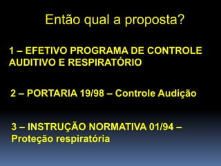 Então qual a proposta?
1 – EFETIVO PROGRAMA DE CONTROLE
AUDITIVO E RESPIRATÓRIO
2 – PORTARIA 19/98 – Controle Audição
3 – INSTRUÇÃO NORMATIVA 01/94 –
Proteção respiratória
 