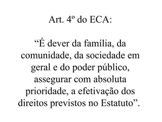 Art. 4º do ECA:

    “É dever da família, da
 comunidade, da sociedade em
   geral e do poder público,
    assegurar com absoluta
  prioridade, a efetivação dos
direitos previstos no Estatuto”.
 