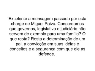 Excelente a mensagem passada por esta
 charge de Miguel Paiva. Concordamos
que governos, legislativo e judiciário não
servem de exemplo para uma família? O
que resta? Resta a determinação de um
   pai, a convicção em suas idéias e
conceitos e a segurança com que ele as
                defende.
 