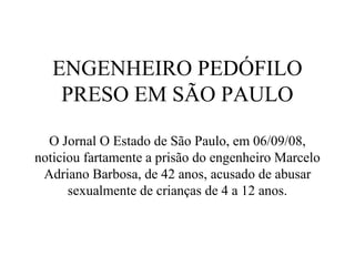 ENGENHEIRO PEDÓFILO
    PRESO EM SÃO PAULO

  O Jornal O Estado de São Paulo, em 06/09/08,
noticiou fartamente a prisão do engenheiro Marcelo
 Adriano Barbosa, de 42 anos, acusado de abusar
      sexualmente de crianças de 4 a 12 anos.
 