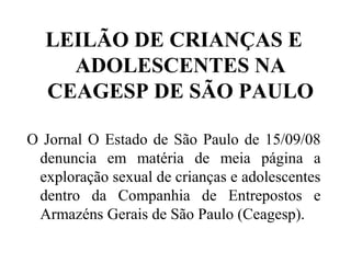 LEILÃO DE CRIANÇAS E
    ADOLESCENTES NA
  CEAGESP DE SÃO PAULO

O Jornal O Estado de São Paulo de 15/09/08
 denuncia em matéria de meia página a
 exploração sexual de crianças e adolescentes
 dentro da Companhia de Entrepostos e
 Armazéns Gerais de São Paulo (Ceagesp).
 