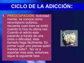 CICLO DE LA ADICCIÓN:
1. PREOCUPACIÓN: Actividad
   mental, se conoce como
   recordatorio eufórico,
   recuerda cuan bien se sintió
   cuando lo hizo la ultima vez.
   Cuando el adicto esta
   pasando a través de una
   crisis o dificultad, éste
   llamado llega fácilmente. En
   primer lugar uno piensa quien
   merece esto?.. No va a
   soportar mas esto, entonces
   sigue la siguiente fase.
 
