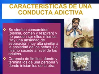 CARACTERISTICAS DE UNA
     CONDUCTA ADICTIVA

 Se sienten consumidos
  (piensa, comen y respiran) y
  no pueden ser ellos mismos.
  Hay una ansiedad de
  separación muy alta similar a
  la ansiedad de los bebes. Lo
  mismo sucede a nivel de los
  adultos.
 Carencia de límites: donde y
  termina los de una persona y
  donde inician los de la otra.
 
