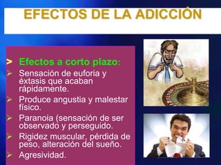 EFECTOS DE LA ADICCIÓN


> Efectos a corto plazo:
 Sensación de euforia y
  éxtasis que acaban
  rápidamente.
 Produce angustia y malestar
  físico.
 Paranoia (sensación de ser
  observado y perseguido.
 Rigidez muscular, pérdida de
  peso, alteración del sueño.
 Agresividad.
 