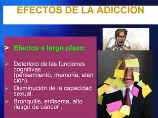 EFECTOS DE LA ADICCIÓN


> Efectos a largo plazo:

 Deterioro de las funciones
  cognitivas
  (pensamiento, memoria, aten
  ción).
 Disminución de la capacidad
  sexual.
 Bronquitis, enfisema, alto
  riesgo de cáncer .
 
