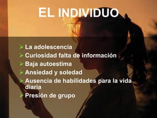 EL INDIVIDUO

 La adolescencia
 Curiosidad falta de información
 Baja autoestima
 Ansiedad y soledad
 Ausencia de habilidades para la vida
  diaria
 Presión de grupo
 
