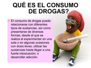 QUÉ ES EL CONSUMO
       DE DROGAS?
> EI consumo de drogas puede
  relacionarse con diferentes
  tipos de sustancias, así como
  presentarse de diversas
  formas, desde el que se
  realiza al experimentar en una
  sola o en algunas ocasiones
  con dosis leves; utilizar las
  sustancias hasta llegar a una
  fuerte intoxicación; o
  desarrollar adicción.
 