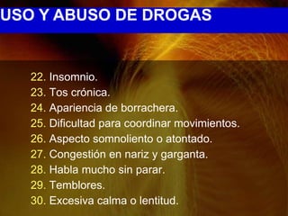 USO Y ABUSO DE DROGAS


   22. Insomnio.
   23. Tos crónica.
   24. Apariencia de borrachera.
   25. Dificultad para coordinar movimientos.
   26. Aspecto somnoliento o atontado.
   27. Congestión en nariz y garganta.
   28. Habla mucho sin parar.
   29. Temblores.
   30. Excesiva calma o lentitud.
 