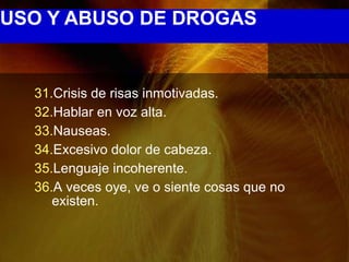 USO Y ABUSO DE DROGAS


  31.Crisis de risas inmotivadas.
  32.Hablar en voz alta.
  33.Nauseas.
  34.Excesivo dolor de cabeza.
  35.Lenguaje incoherente.
  36.A veces oye, ve o siente cosas que no
     existen.
 
