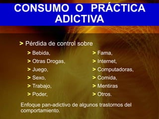 CONSUMO O PRÁCTICA
     ADICTIVA

> Pérdida de control sobre
  > Bebida,                  > Fama,
  > Otras Drogas,            > Internet,
  > Juego,                   > Computadoras,
  > Sexo,                    > Comida,
  > Trabajo,                 > Mentiras
  > Poder,                   > Otros.

Enfoque pan-adictivo de algunos trastornos del
comportamiento.
 