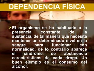 DEPENDENCIA FÍSICA

> El organismo se ha habituado a la
  presencia      constante    de     la
  sustancia, de tal manera que necesita
  mantener un determinado nivel en la
  sangre      para    funcionar    con
  normalidad, de lo contrario aparece
  el    síndrome      de    abstinencia
  característicos de cada droga. Un
  buen ejemplo es el consumo del
  alcohol.
 