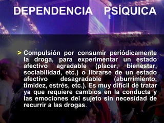 DEPENDENCIA PSÍQUICA


> Compulsión por consumir periódicamente
  la droga, para experimentar un estado
  afectivo agradable (placer, bienestar,
  sociabilidad, etc.) o librarse de un estado
  afectivo     desagradable      (aburrimiento,
  timidez, estrés, etc.). Es muy difícil de tratar
  ya que requiere cambios en la conducta y
  las emociones del sujeto sin necesidad de
  recurrir a las drogas.
 