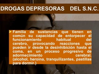 DROGAS DEPRESORAS DEL S.N.C.



  > Familia de sustancias que tienen en
    común su capacidad de entorpecer el
    funcionamiento          habitual          del
    cerebro, provocando reacciones que
    pueden ir desde la desinhibición hasta el
    coma, en un proceso progresivo de
    adormecimiento                      cerebral.
    (alcohol, heroína, tranquilizantes, pastillas
    para dormir.)
 