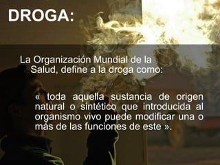 DROGA:

 La Organización Mundial de la
   Salud, define a la droga como:

    « toda aquella sustancia de origen
    natural o sintético que introducida al
    organismo vivo puede modificar una o
    más de las funciones de este ».
 
