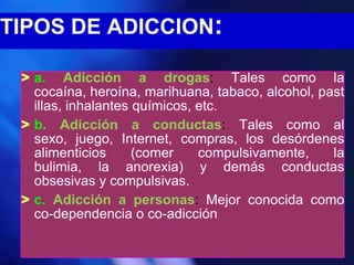 TIPOS DE ADICCION:

 > a. Adicción a drogas: Tales como la
   cocaína, heroína, marihuana, tabaco, alcohol, past
   illas, inhalantes químicos, etc.
 > b. Adicción a conductas: Tales como al
   sexo, juego, Internet, compras, los desórdenes
   alimenticios      (comer    compulsivamente,    la
   bulimia, la anorexia) y demás conductas
   obsesivas y compulsivas.
 > c. Adicción a personas: Mejor conocida como
   co-dependencia o co-adicción
 