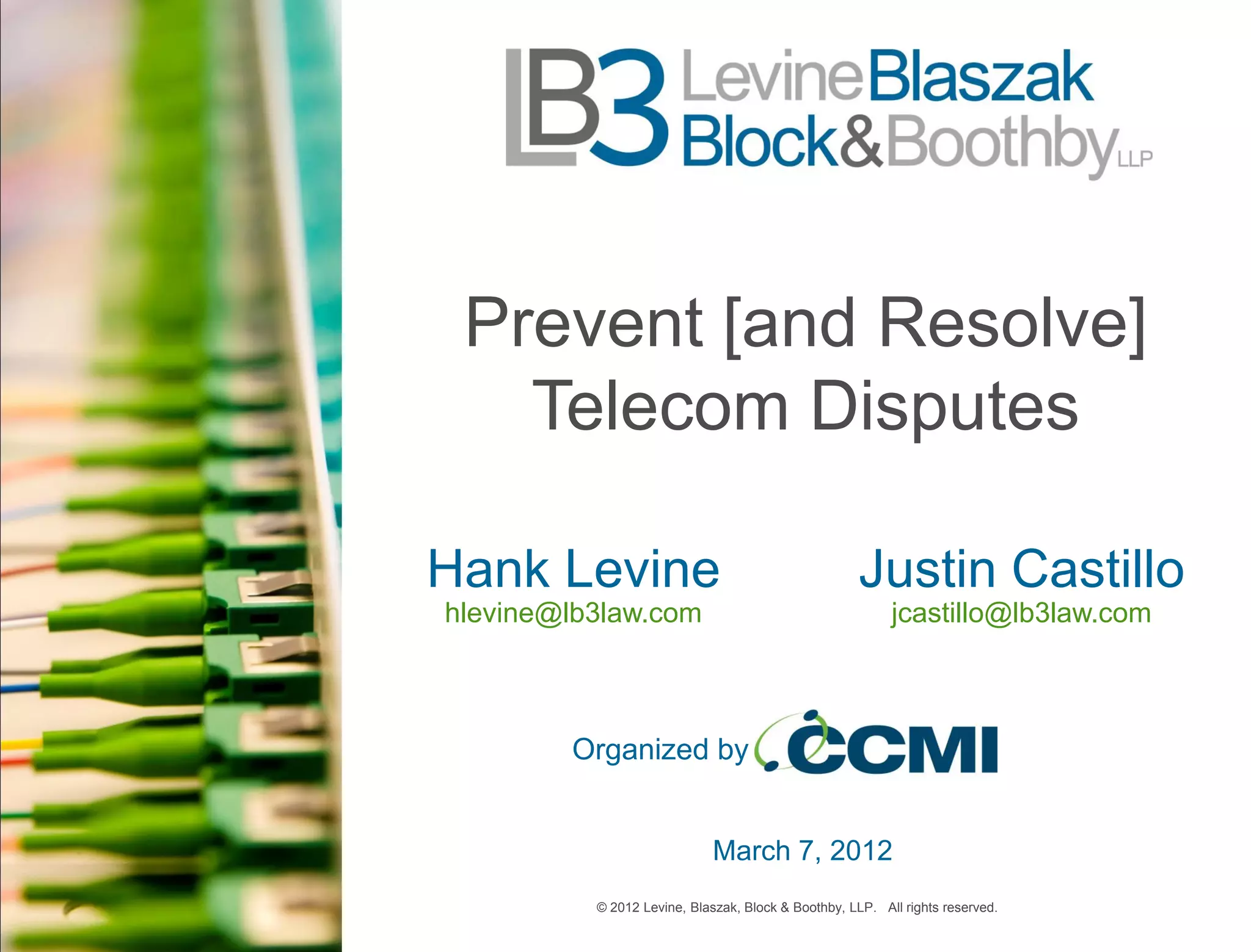 Prevent [and Resolve]
   Telecom Disputes

Hank Levine                                          Justin Castillo
hlevine@lb3law.com                                        jcastillo@lb3law.com



        Organized by


                             March 7, 2012
          © 2012 Levine, Blaszak, Block & Boothby, LLP. All rights reserved.
 
