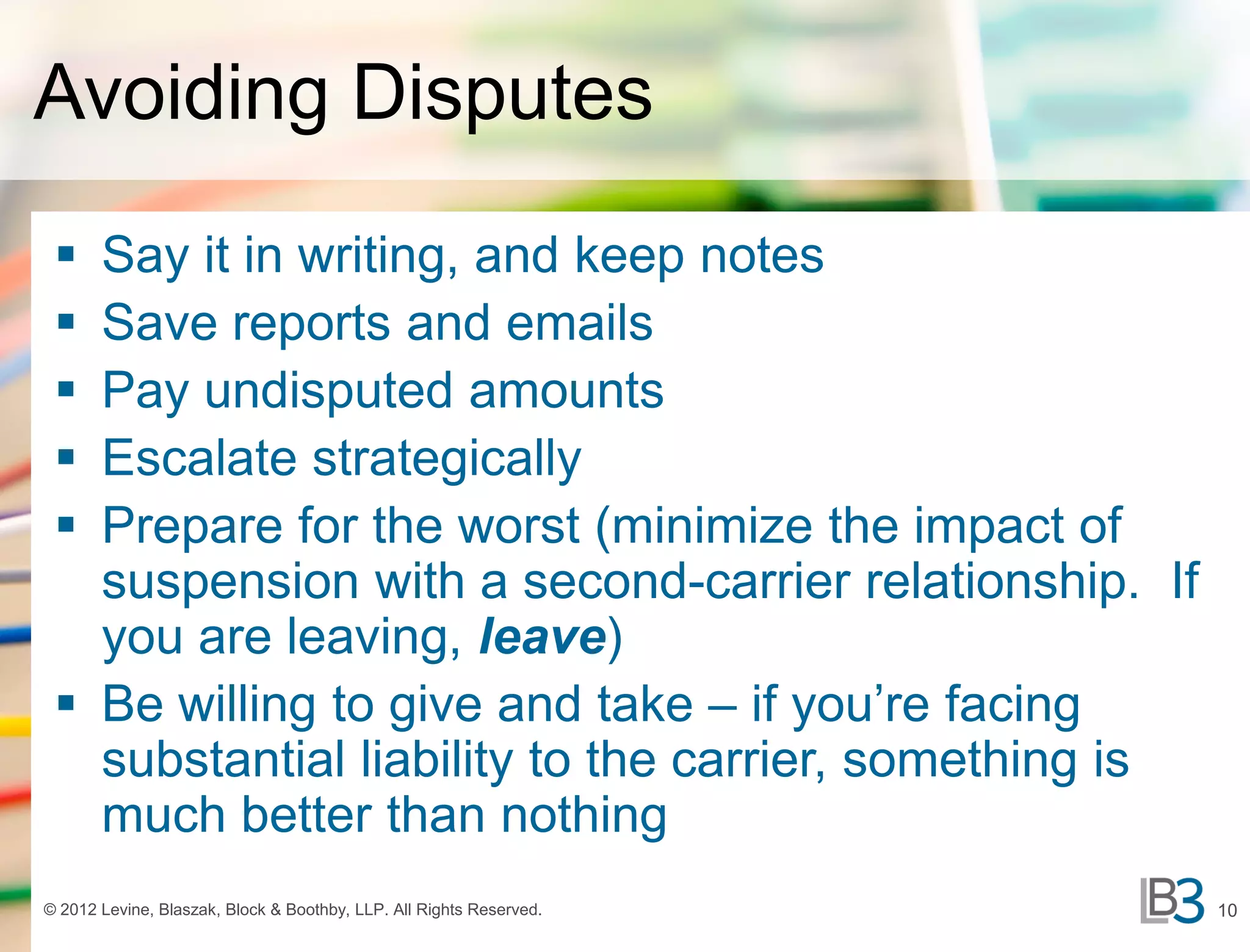 Avoiding Disputes
  Say it in writing, and keep notes
  Save reports and emails
  Pay undisputed amounts
  Escalate strategically
  Prepare for the worst (minimize the impact of
   suspension with a second-carrier relationship. If
   you are leaving, leave)
  Be willing to give and take – if you’re facing
   substantial liability to the carrier, something is
   much better than nothing
© 2012 Levine, Blaszak, Block & Boothby, LLP. All Rights Reserved.   10
 