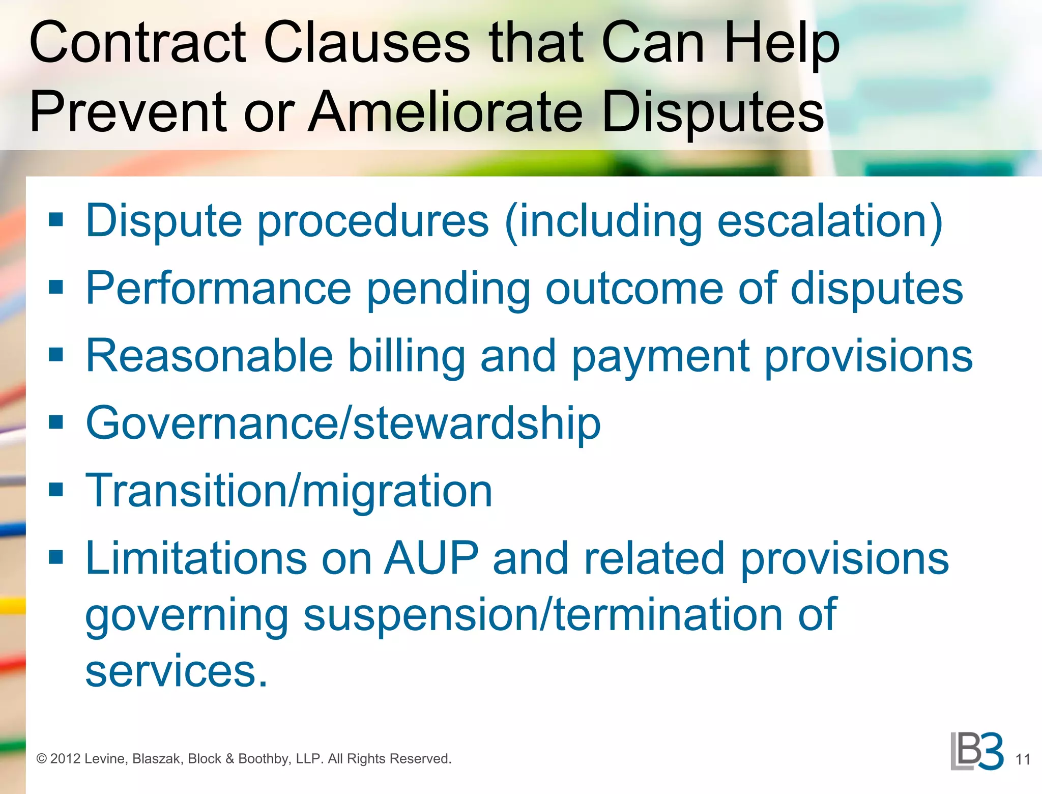 Contract Clauses that Can Help
Prevent or Ameliorate Disputes
      Dispute procedures (including escalation)
      Performance pending outcome of disputes
      Reasonable billing and payment provisions
      Governance/stewardship
      Transition/migration
      Limitations on AUP and related provisions
       governing suspension/termination of
       services.
© 2012 Levine, Blaszak, Block & Boothby, LLP. All Rights Reserved.   11
 