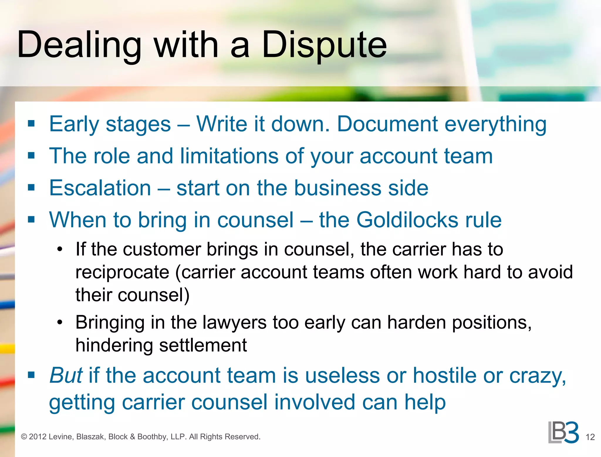 Dealing with a Dispute
      Early stages – Write it down. Document everything
      The role and limitations of your account team
      Escalation – start on the business side
      When to bring in counsel – the Goldilocks rule
         • If the customer brings in counsel, the carrier has to
           reciprocate (carrier account teams often work hard to avoid
           their counsel)
         • Bringing in the lawyers too early can harden positions,
           hindering settlement
  But if the account team is useless or hostile or crazy,
   getting carrier counsel involved can help
© 2012 Levine, Blaszak, Block & Boothby, LLP. All Rights Reserved.       12
 