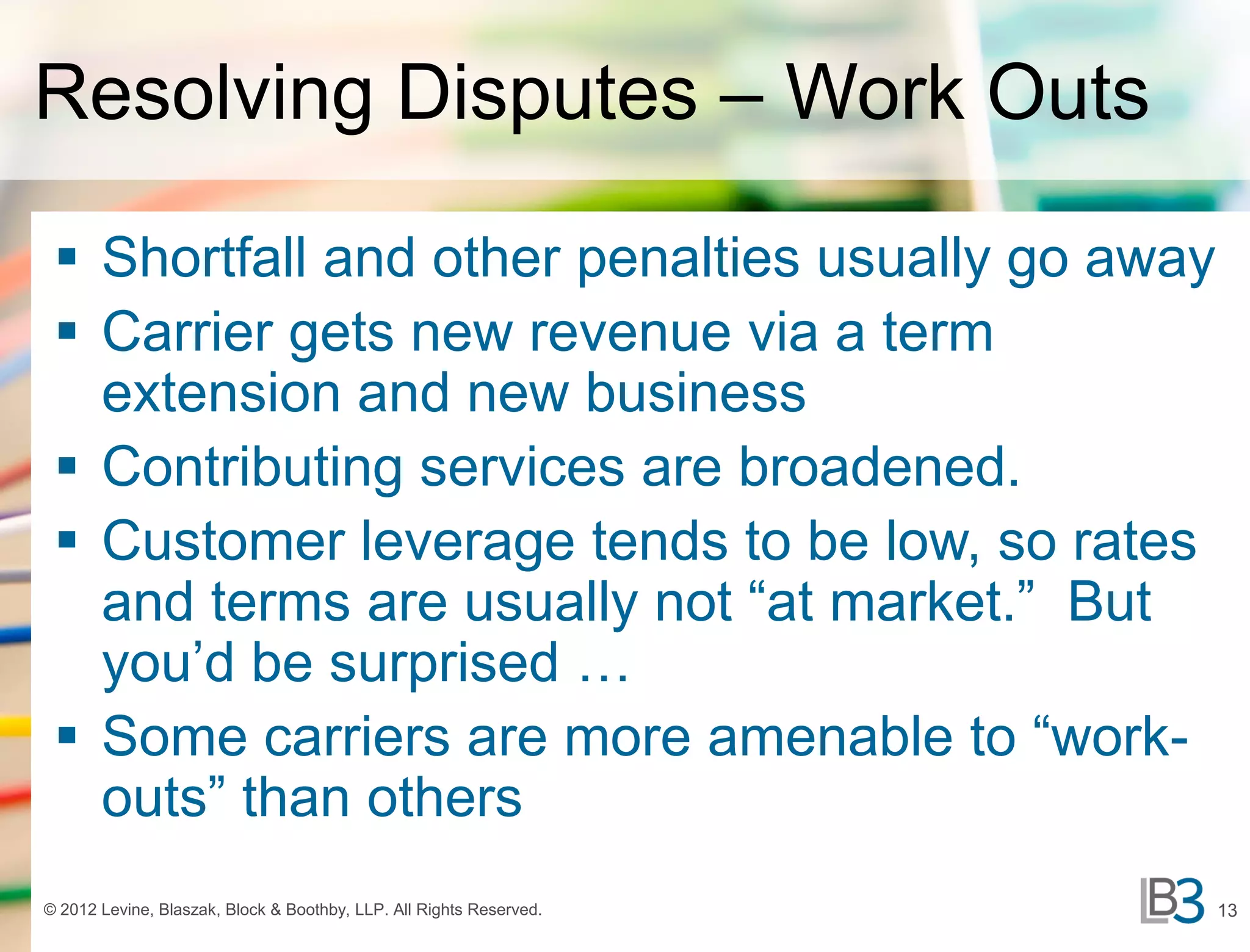Resolving Disputes – Work Outs

  Shortfall and other penalties usually go away
  Carrier gets new revenue via a term
   extension and new business
  Contributing services are broadened.
  Customer leverage tends to be low, so rates
   and terms are usually not “at market.” But
   you’d be surprised …
  Some carriers are more amenable to “work-
   outs” than others
© 2012 Levine, Blaszak, Block & Boothby, LLP. All Rights Reserved.   13
 