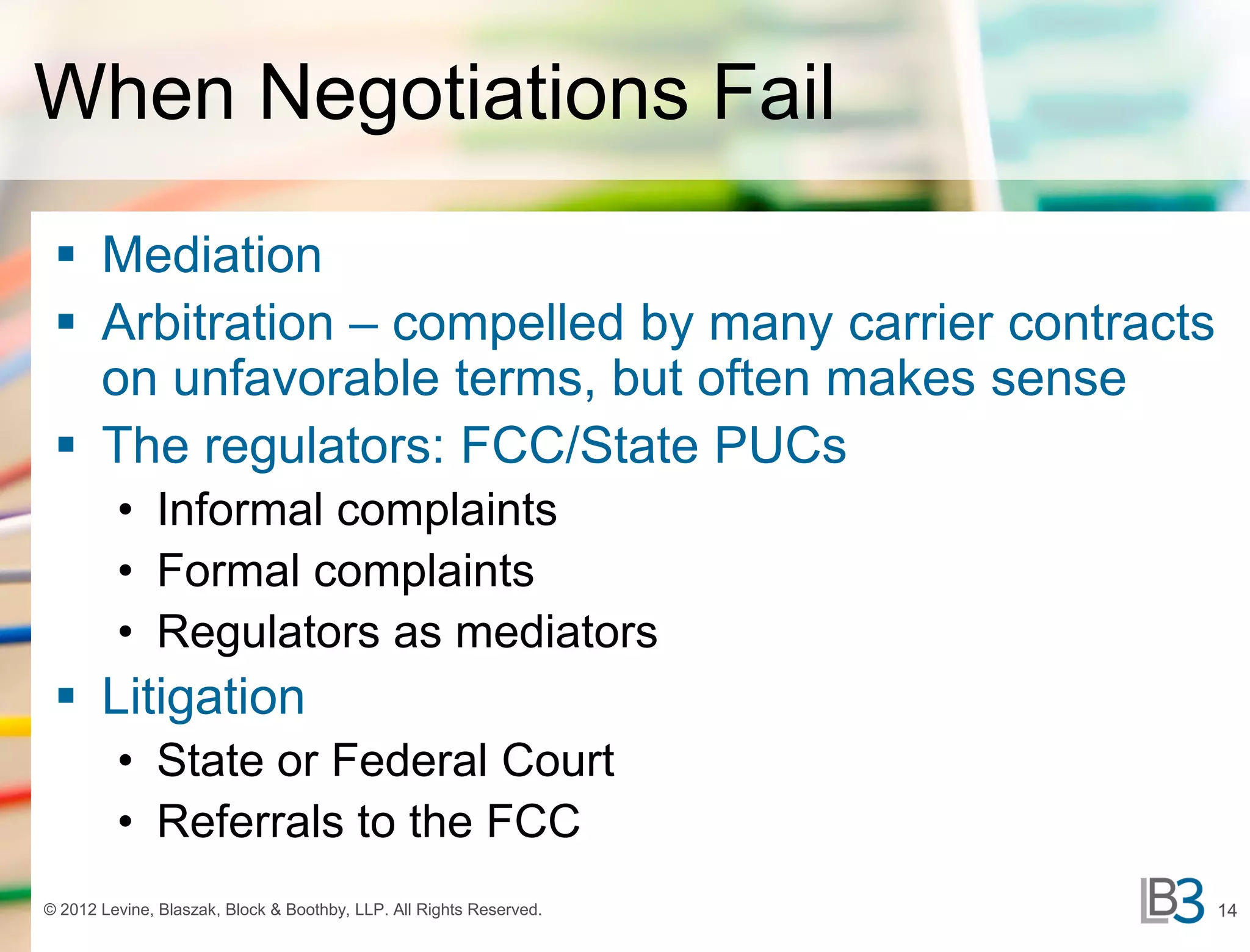 When Negotiations Fail
  Mediation
  Arbitration – compelled by many carrier contracts
   on unfavorable terms, but often makes sense
  The regulators: FCC/State PUCs
         • Informal complaints
         • Formal complaints
         • Regulators as mediators
  Litigation
         • State or Federal Court
         • Referrals to the FCC
© 2012 Levine, Blaszak, Block & Boothby, LLP. All Rights Reserved.   14
 