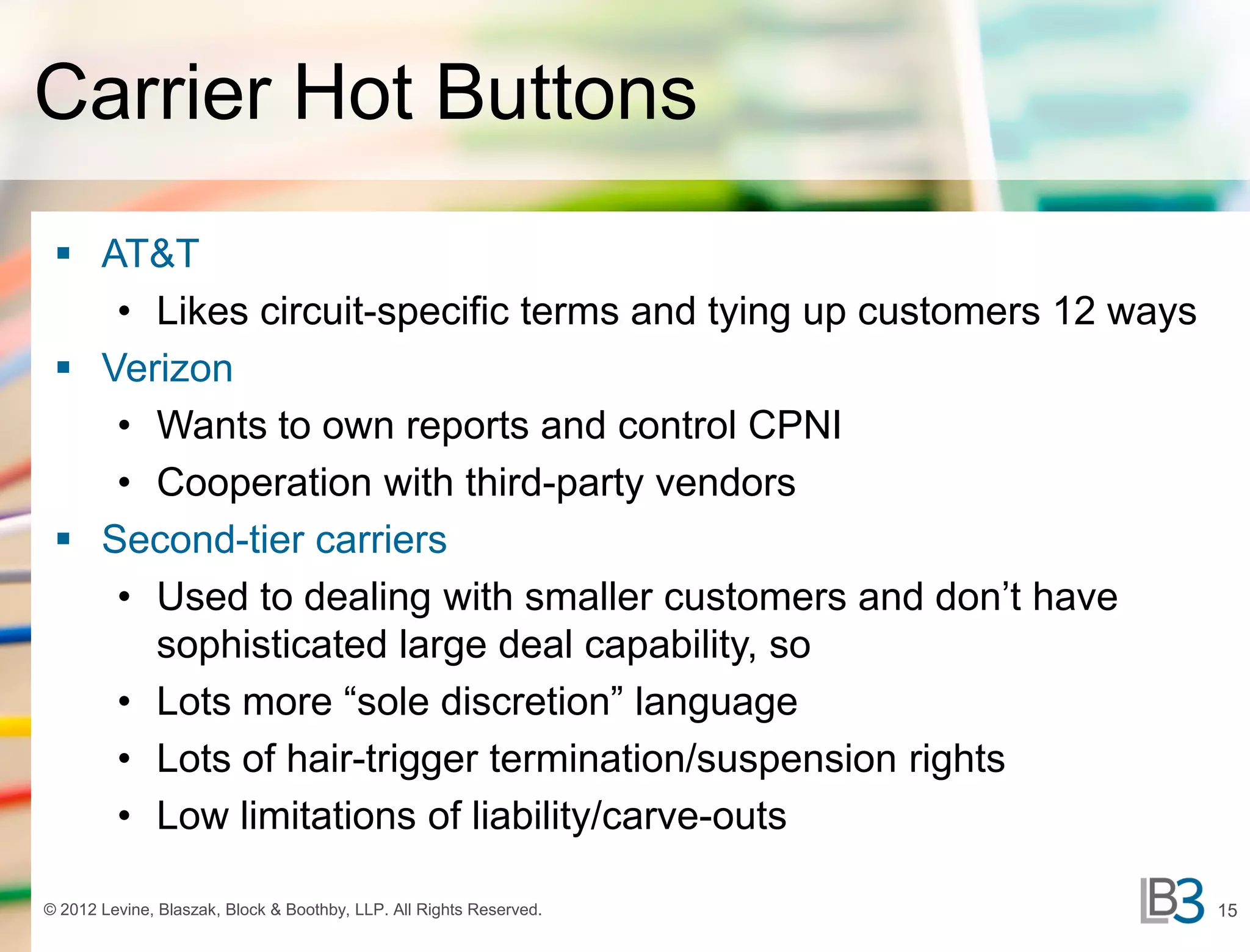Carrier Hot Buttons
  AT&T
    • Likes circuit-specific terms and tying up customers 12 ways
  Verizon
    • Wants to own reports and control CPNI
    • Cooperation with third-party vendors
  Second-tier carriers
    • Used to dealing with smaller customers and don’t have
      sophisticated large deal capability, so
    • Lots more “sole discretion” language
    • Lots of hair-trigger termination/suspension rights
    • Low limitations of liability/carve-outs

© 2012 Levine, Blaszak, Block & Boothby, LLP. All Rights Reserved.   15
 