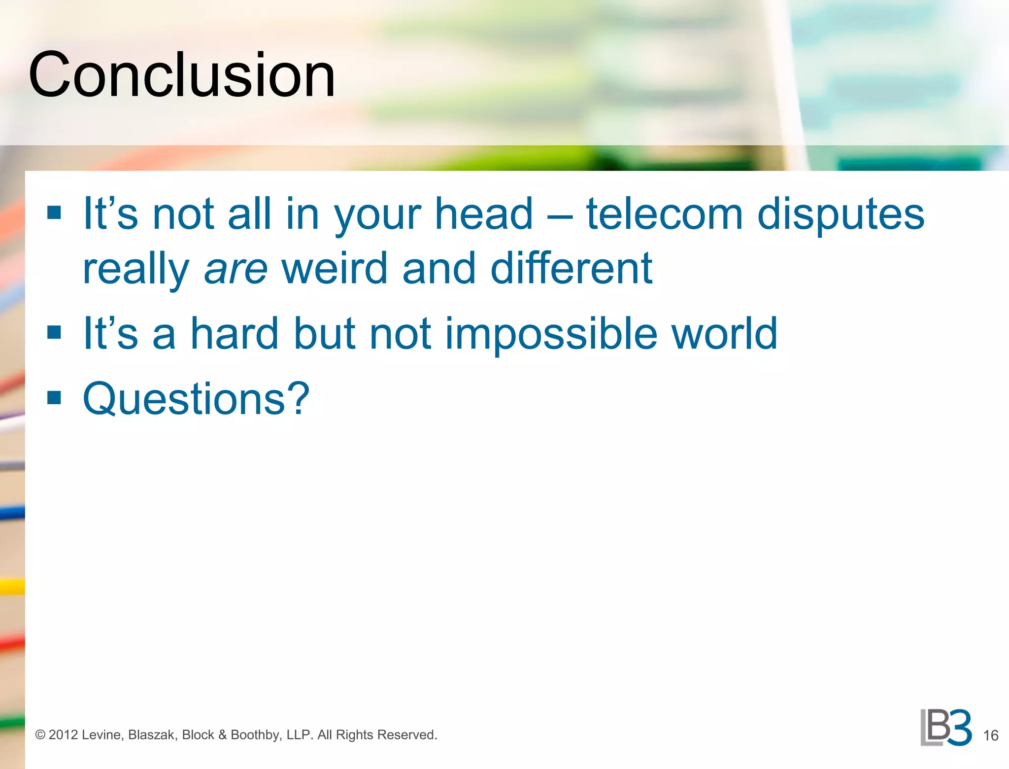 Conclusion

  It’s not all in your head – telecom disputes
   really are weird and different
  It’s a hard but not impossible world
  Questions?




© 2012 Levine, Blaszak, Block & Boothby, LLP. All Rights Reserved.   16
 